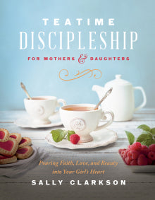 Teatime Discipleship for Mothers and Daughters Pouring Faith, Love, and Beauty into Your Girl’s Heart